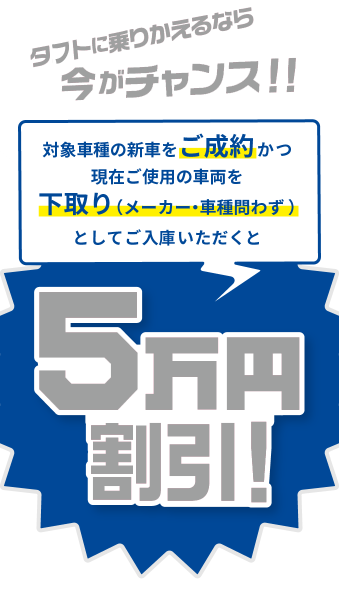 タフトに乗りかえるなら今がチャンス！！ 対象車種の新車をご成約かつ現在ご使用の車両を下取り（メーカー・車種問わず）としてご入庫いただくと５万円割引！